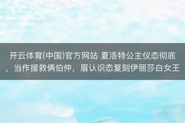开云体育(中国)官方网站 夏洛特公主仪态彻底，当作援救俩伯仲，眉认识态复刻伊丽莎白女王