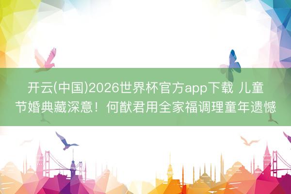 开云(中国)2026世界杯官方app下载 儿童节婚典藏深意!何猷君用全家福调理童年遗憾