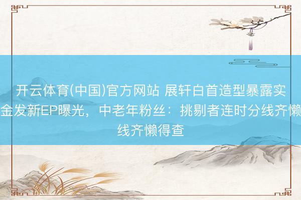 开云体育(中国)官方网站 展轩白首造型暴露实锤!金发新EP曝光,中老年粉丝:挑剔者连时分线齐懒得查