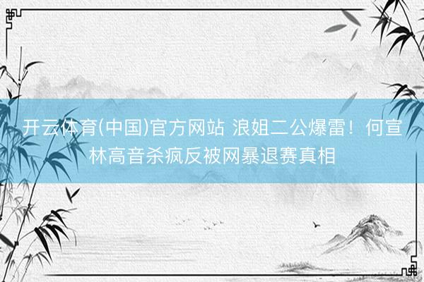 开云体育(中国)官方网站 浪姐二公爆雷！何宣林高音杀疯反被网暴退赛真相