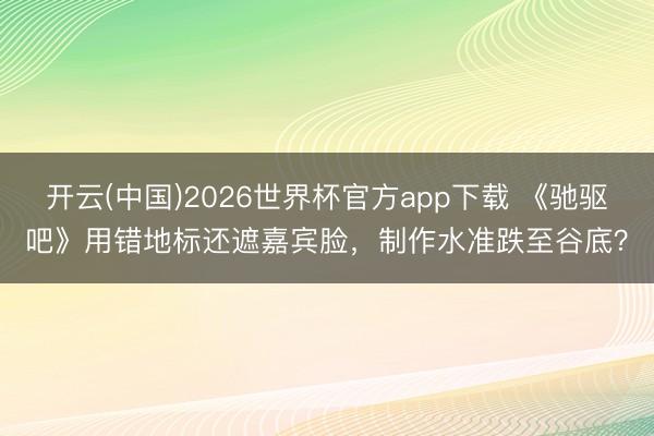 开云(中国)2026世界杯官方app下载 《驰驱吧》用错地标还遮嘉宾脸，制作水准跌至谷底？