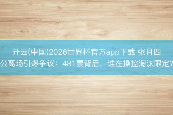 开云(中国)2026世界杯官方app下载 张月四公离场引爆争议：481票背后，谁在操控淘汰限定？