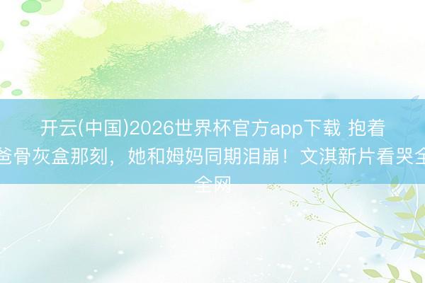 开云(中国)2026世界杯官方app下载 抱着爸爸骨灰盒那刻，她和姆妈同期泪崩！文淇新片看哭全网