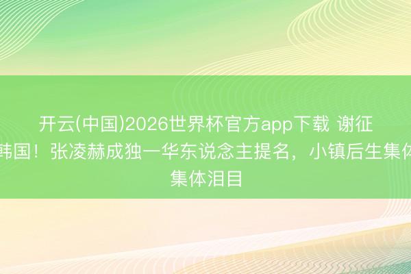 开云(中国)2026世界杯官方app下载 谢征火到韩国！张凌赫成独一华东说念主提名，小镇后生集体泪目