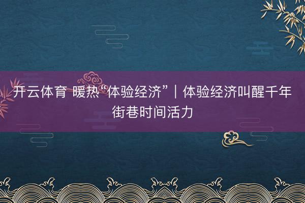 开云体育 暖热“体验经济”｜体验经济叫醒千年街巷时间活力