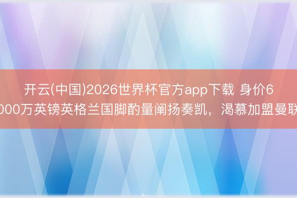 开云(中国)2026世界杯官方app下载 身价6000万英镑英格兰国脚酌量阐扬奏凯，渴慕加盟曼联