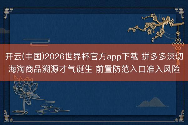 开云(中国)2026世界杯官方app下载 拼多多深切海淘商品溯源才气诞生 前置防范入口准入风险