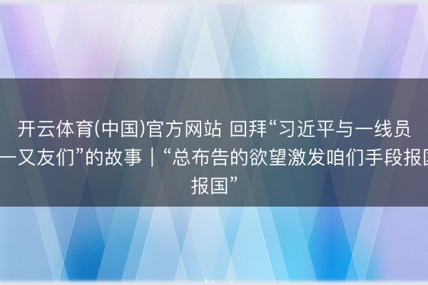 开云体育(中国)官方网站 回拜“习近平与一线员工一又友们”的故事｜“总布告的欲望激发咱们手段报国”