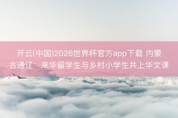 开云(中国)2026世界杯官方app下载 内蒙古通辽：来华留学生与乡村小学生共上华文课
