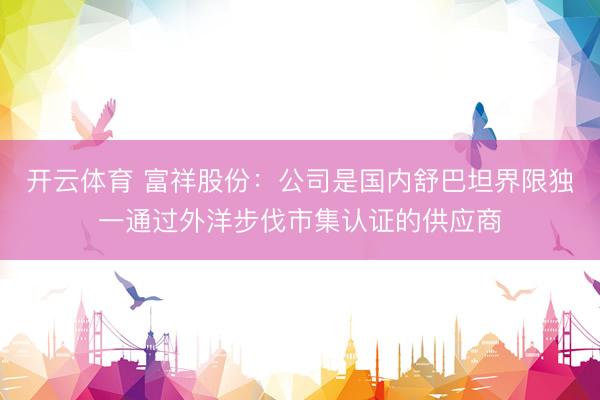 开云体育 富祥股份：公司是国内舒巴坦界限独一通过外洋步伐市集认证的供应商