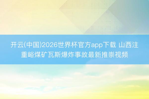 开云(中国)2026世界杯官方app下载 山西注重峪煤矿瓦斯爆炸事故最新推崇视频