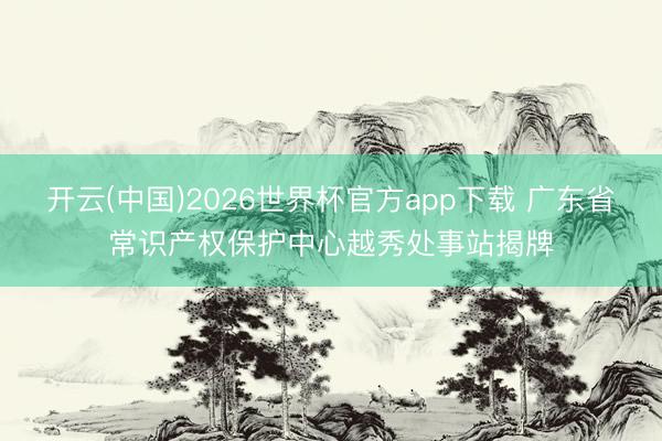 开云(中国)2026世界杯官方app下载 广东省常识产权保护中心越秀处事站揭牌