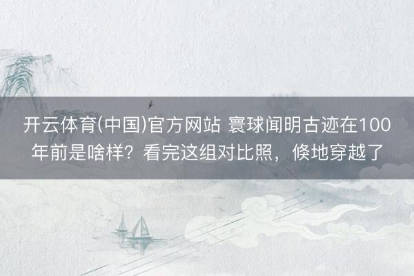开云体育(中国)官方网站 寰球闻明古迹在100年前是啥样？看完这组对比照，倏地穿越了