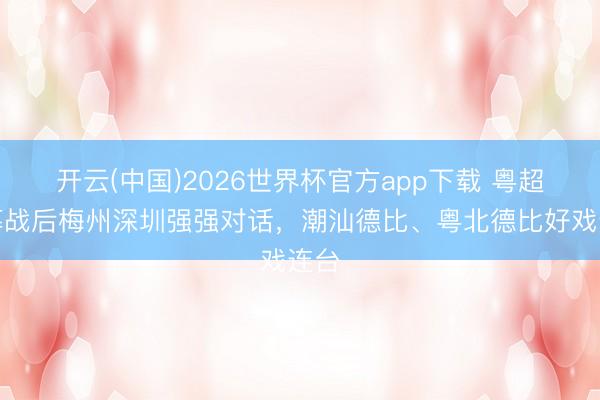 开云(中国)2026世界杯官方app下载 粤超揭幕战后梅州深圳强强对话,潮汕德比、粤北德比好戏连台