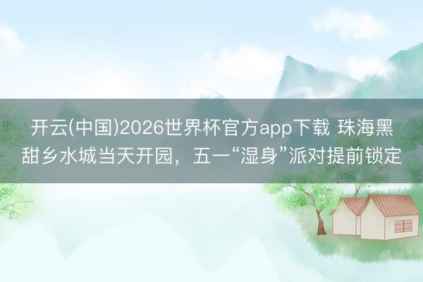开云(中国)2026世界杯官方app下载 珠海黑甜乡水城当天开园，五一“湿身”派对提前锁定