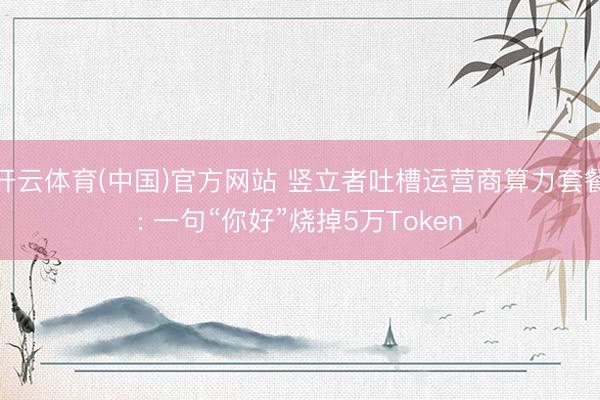 开云体育(中国)官方网站 竖立者吐槽运营商算力套餐: 一句“你好”烧掉5万Token
