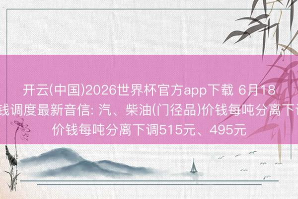 开云(中国)2026世界杯官方app下载 6月18日国内制品油价钱调度最新音信: 汽、柴油(门径品)价钱每吨分离下调515元、495元