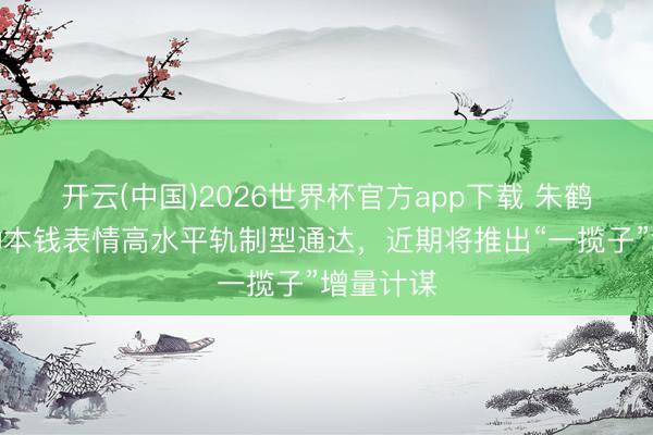 开云(中国)2026世界杯官方app下载 朱鹤新：鼓动本钱表情高水平轨制型通达，近期将推出“一揽子”增量计谋